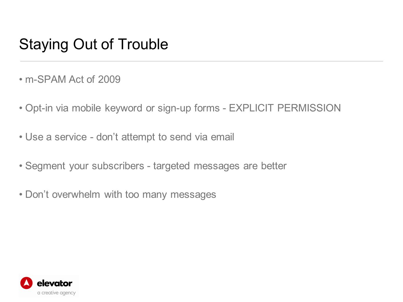Staying Out of Trouble m-SPAM Act of 2009 Opt-in via mobile keyword or sign-up forms - EXPLICIT PERMISSION Use a service - don’t attempt to send via  Segment your subscribers - targeted messages are better Don’t overwhelm with too many messages
