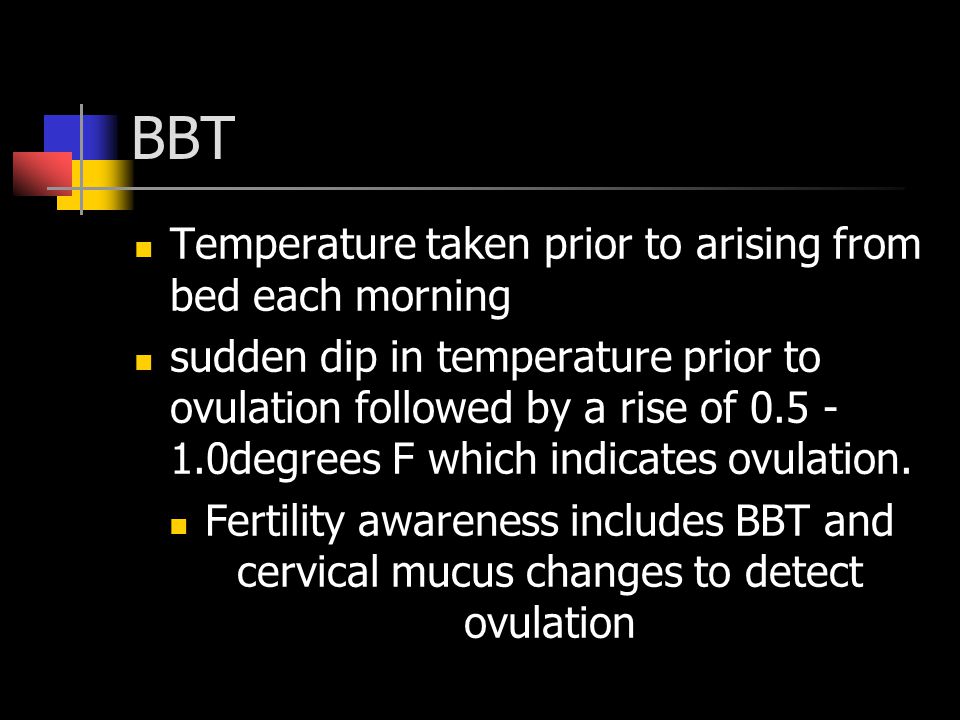 BBT Temperature taken prior to arising from bed each morning sudden dip in temperature prior to ovulation followed by a rise of degrees F which indicates ovulation.