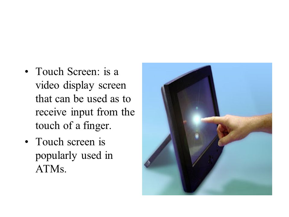 Touch Screen: is a video display screen that can be used as to receive input from the touch of a finger.