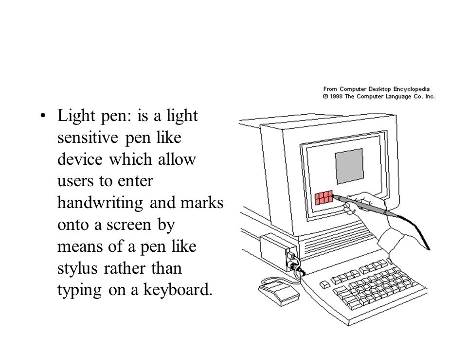 Light pen: is a light sensitive pen like device which allow users to enter handwriting and marks onto a screen by means of a pen like stylus rather than typing on a keyboard.