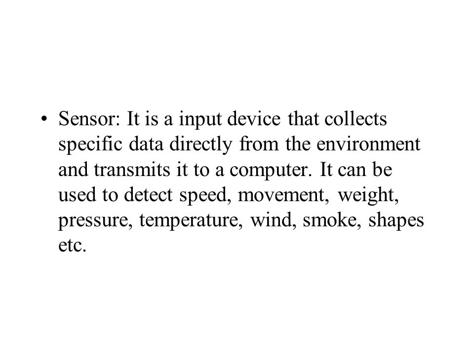 Sensor: It is a input device that collects specific data directly from the environment and transmits it to a computer.