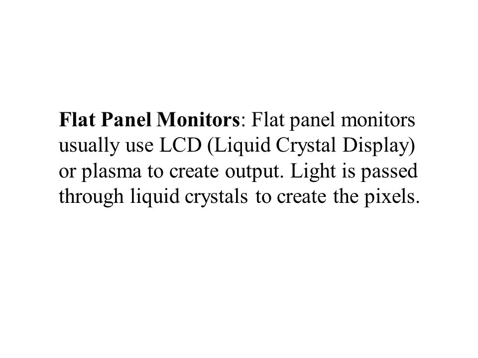 Flat Panel Monitors: Flat panel monitors usually use LCD (Liquid Crystal Display) or plasma to create output.