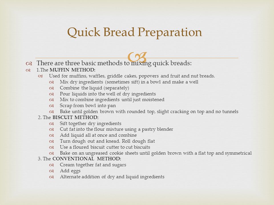   There are three basic methods to mixing quick breads:  1.The MUFFIN METHOD:  Used for muffins, waffles, griddle cakes, popovers and fruit and nut breads.