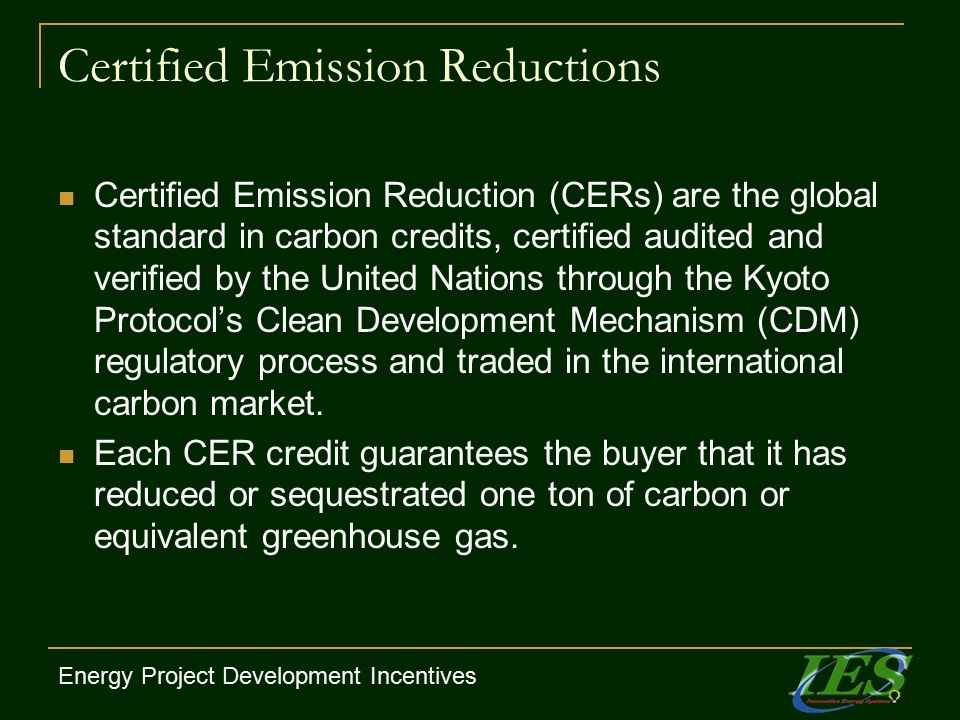 Certified Emission Reductions Certified Emission Reduction (CERs) are the global standard in carbon credits, certified audited and verified by the United Nations through the Kyoto Protocol’s Clean Development Mechanism (CDM) regulatory process and traded in the international carbon market.