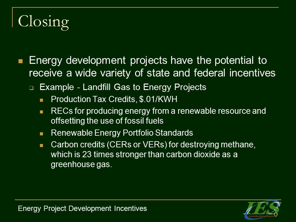 Closing Energy development projects have the potential to receive a wide variety of state and federal incentives  Example - Landfill Gas to Energy Projects Production Tax Credits, $.01/KWH RECs for producing energy from a renewable resource and offsetting the use of fossil fuels Renewable Energy Portfolio Standards Carbon credits (CERs or VERs) for destroying methane, which is 23 times stronger than carbon dioxide as a greenhouse gas.