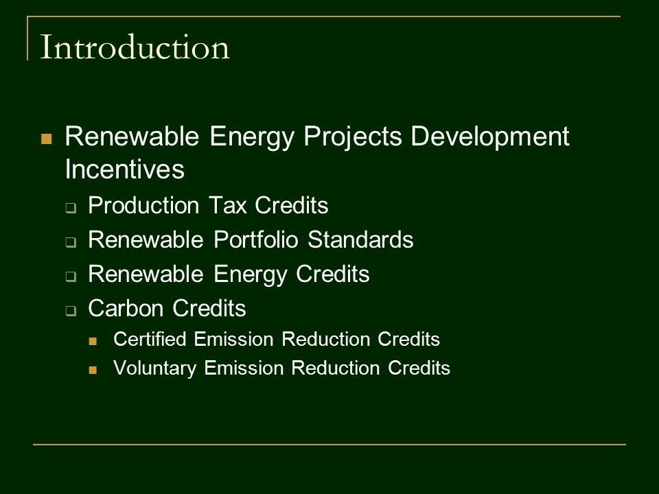 Introduction Renewable Energy Projects Development Incentives  Production Tax Credits  Renewable Portfolio Standards  Renewable Energy Credits  Carbon Credits Certified Emission Reduction Credits Voluntary Emission Reduction Credits