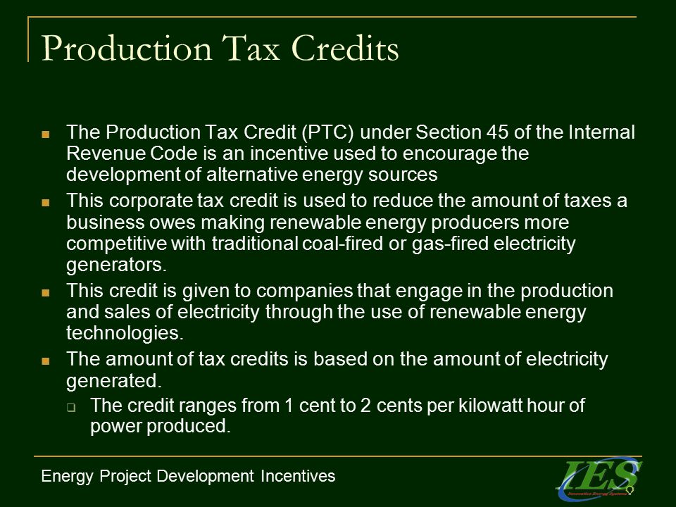 Production Tax Credits The Production Tax Credit (PTC) under Section 45 of the Internal Revenue Code is an incentive used to encourage the development of alternative energy sources This corporate tax credit is used to reduce the amount of taxes a business owes making renewable energy producers more competitive with traditional coal-fired or gas-fired electricity generators.