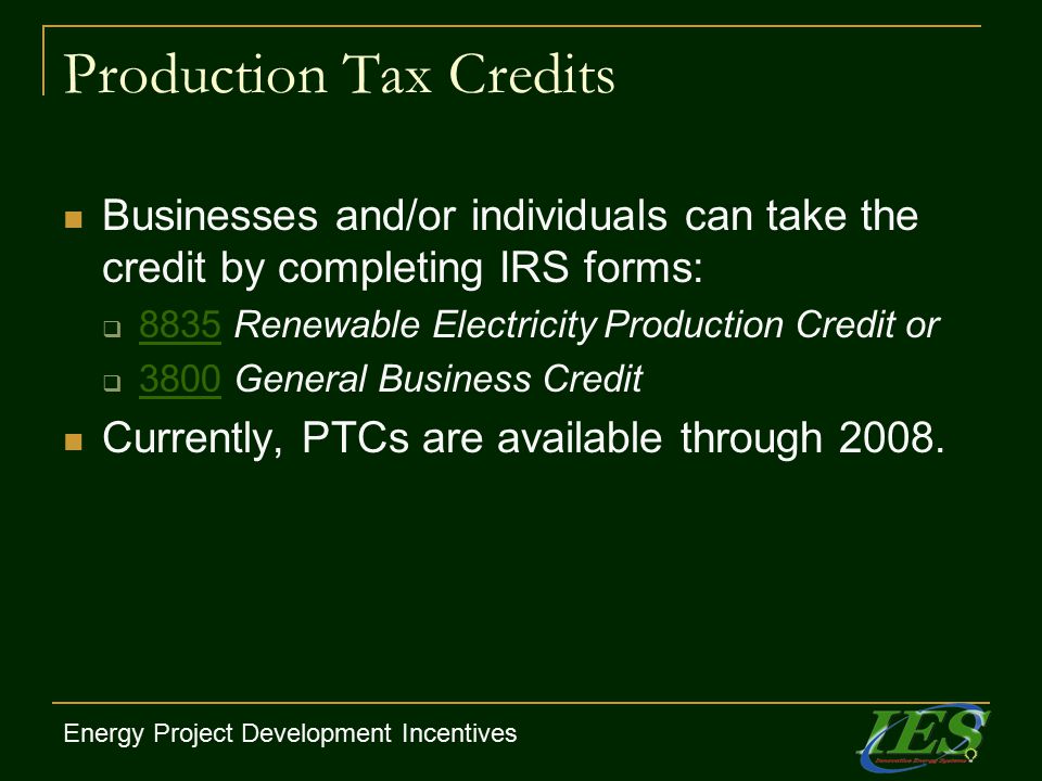 Production Tax Credits Businesses and/or individuals can take the credit by completing IRS forms:  8835 Renewable Electricity Production Credit or 8835  3800 General Business Credit 3800 Currently, PTCs are available through 2008.