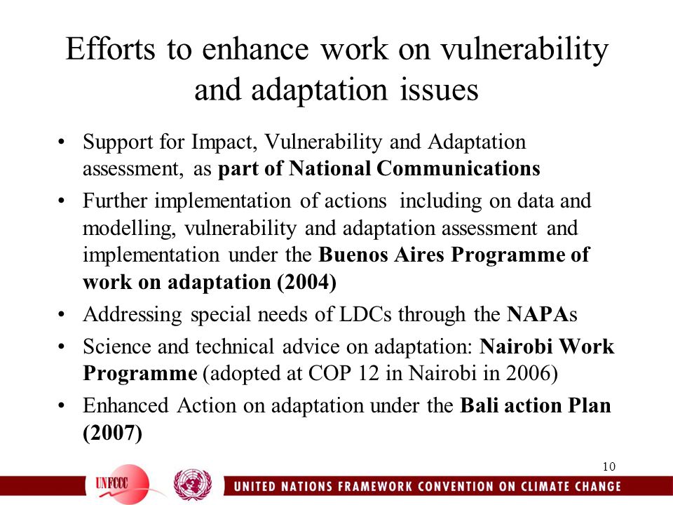 10 Efforts to enhance work on vulnerability and adaptation issues Support for Impact, Vulnerability and Adaptation assessment, as part of National Communications Further implementation of actions including on data and modelling, vulnerability and adaptation assessment and implementation under the Buenos Aires Programme of work on adaptation (2004) Addressing special needs of LDCs through the NAPAs Science and technical advice on adaptation: Nairobi Work Programme (adopted at COP 12 in Nairobi in 2006) Enhanced Action on adaptation under the Bali action Plan (2007)