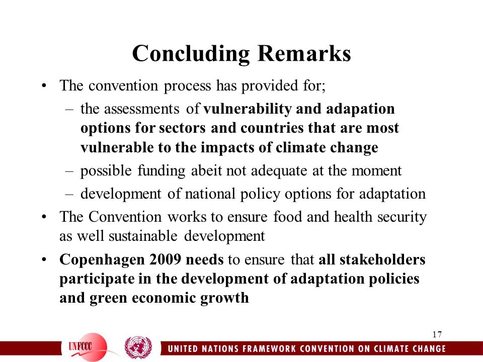 17 Concluding Remarks The convention process has provided for; –the assessments of vulnerability and adapation options for sectors and countries that are most vulnerable to the impacts of climate change –possible funding abeit not adequate at the moment –development of national policy options for adaptation The Convention works to ensure food and health security as well sustainable development Copenhagen 2009 needs to ensure that all stakeholders participate in the development of adaptation policies and green economic growth