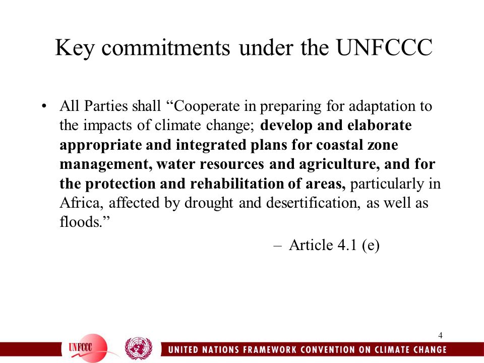 4 Key commitments under the UNFCCC All Parties shall Cooperate in preparing for adaptation to the impacts of climate change; develop and elaborate appropriate and integrated plans for coastal zone management, water resources and agriculture, and for the protection and rehabilitation of areas, particularly in Africa, affected by drought and desertification, as well as floods. –Article 4.1 (e)