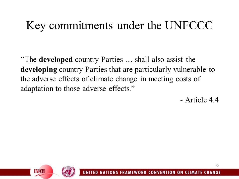 6 Key commitments under the UNFCCC The developed country Parties … shall also assist the developing country Parties that are particularly vulnerable to the adverse effects of climate change in meeting costs of adaptation to those adverse effects. - Article 4.4