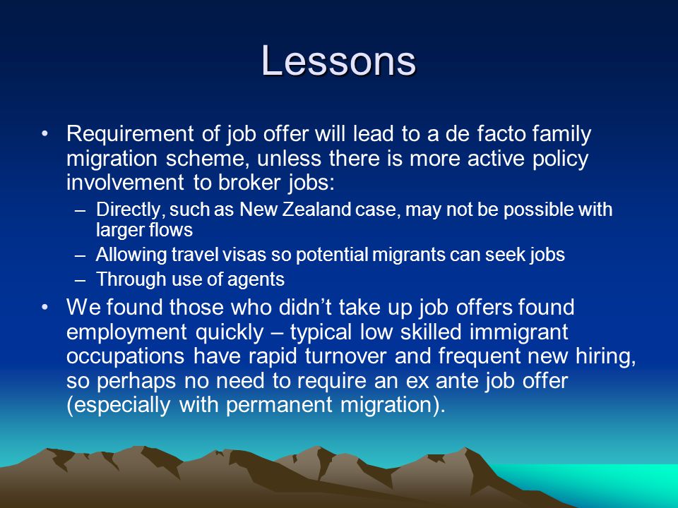Lessons Requirement of job offer will lead to a de facto family migration scheme, unless there is more active policy involvement to broker jobs: –Directly, such as New Zealand case, may not be possible with larger flows –Allowing travel visas so potential migrants can seek jobs –Through use of agents We found those who didn’t take up job offers found employment quickly – typical low skilled immigrant occupations have rapid turnover and frequent new hiring, so perhaps no need to require an ex ante job offer (especially with permanent migration).