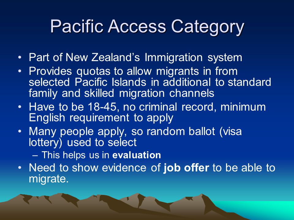 Pacific Access Category Part of New Zealand’s Immigration system Provides quotas to allow migrants in from selected Pacific Islands in additional to standard family and skilled migration channels Have to be 18-45, no criminal record, minimum English requirement to apply Many people apply, so random ballot (visa lottery) used to select –This helps us in evaluation Need to show evidence of job offer to be able to migrate.