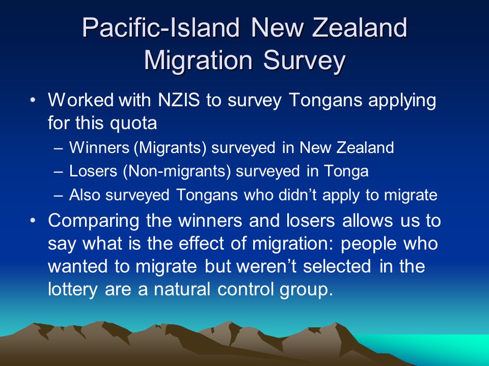 Pacific-Island New Zealand Migration Survey Worked with NZIS to survey Tongans applying for this quota –Winners (Migrants) surveyed in New Zealand –Losers (Non-migrants) surveyed in Tonga –Also surveyed Tongans who didn’t apply to migrate Comparing the winners and losers allows us to say what is the effect of migration: people who wanted to migrate but weren’t selected in the lottery are a natural control group.