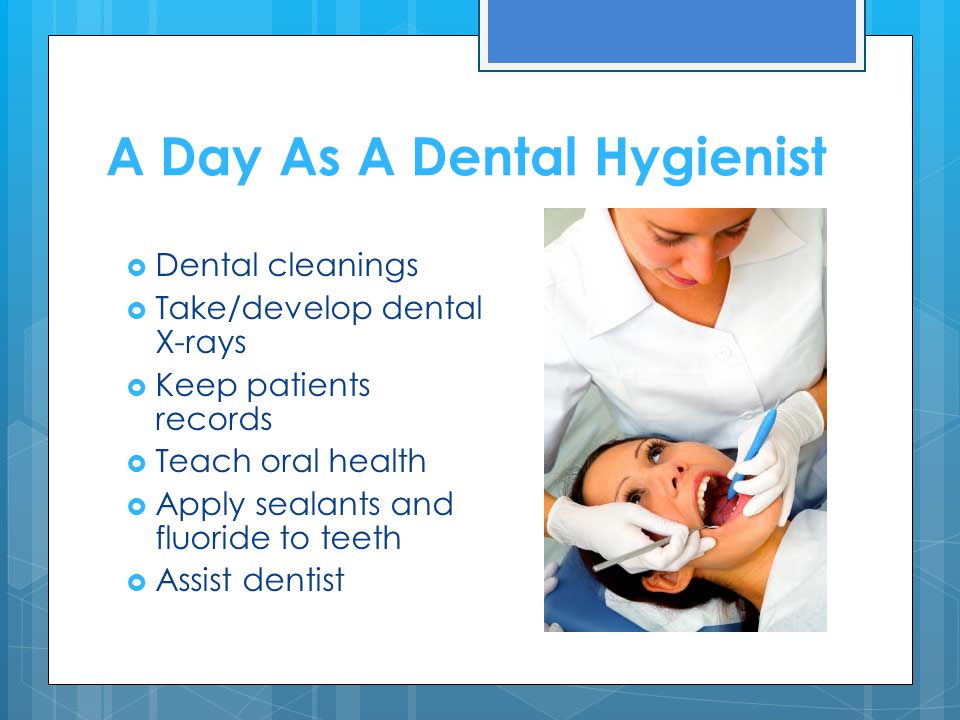 A Day As A Dental Hygienist  Dental cleanings  Take/develop dental X-rays  Keep patients records  Teach oral health  Apply sealants and fluoride to teeth  Assist dentist
