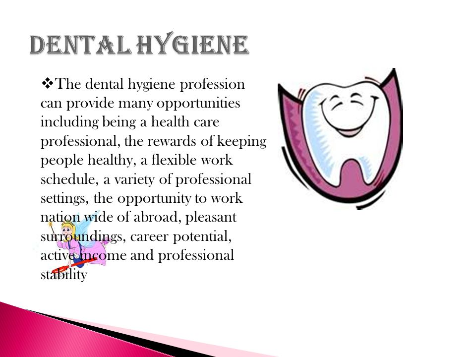  The dental hygiene profession can provide many opportunities including being a health care professional, the rewards of keeping people healthy, a flexible work schedule, a variety of professional settings, the opportunity to work nation wide of abroad, pleasant surroundings, career potential, active income and professional stability