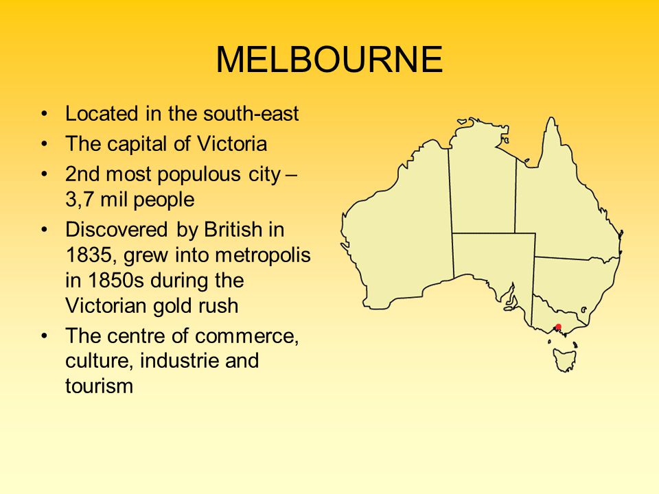 MELBOURNE Located in the south-east The capital of Victoria 2nd most populous city – 3,7 mil people Discovered by British in 1835, grew into metropolis in 1850s during the Victorian gold rush The centre of commerce, culture, industrie and tourism