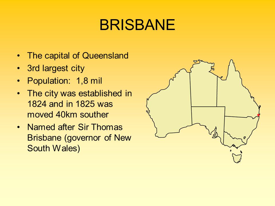 BRISBANE The capital of Queensland 3rd largest city Population: 1,8 mil The city was established in 1824 and in 1825 was moved 40km souther Named after Sir Thomas Brisbane (governor of New South Wales)