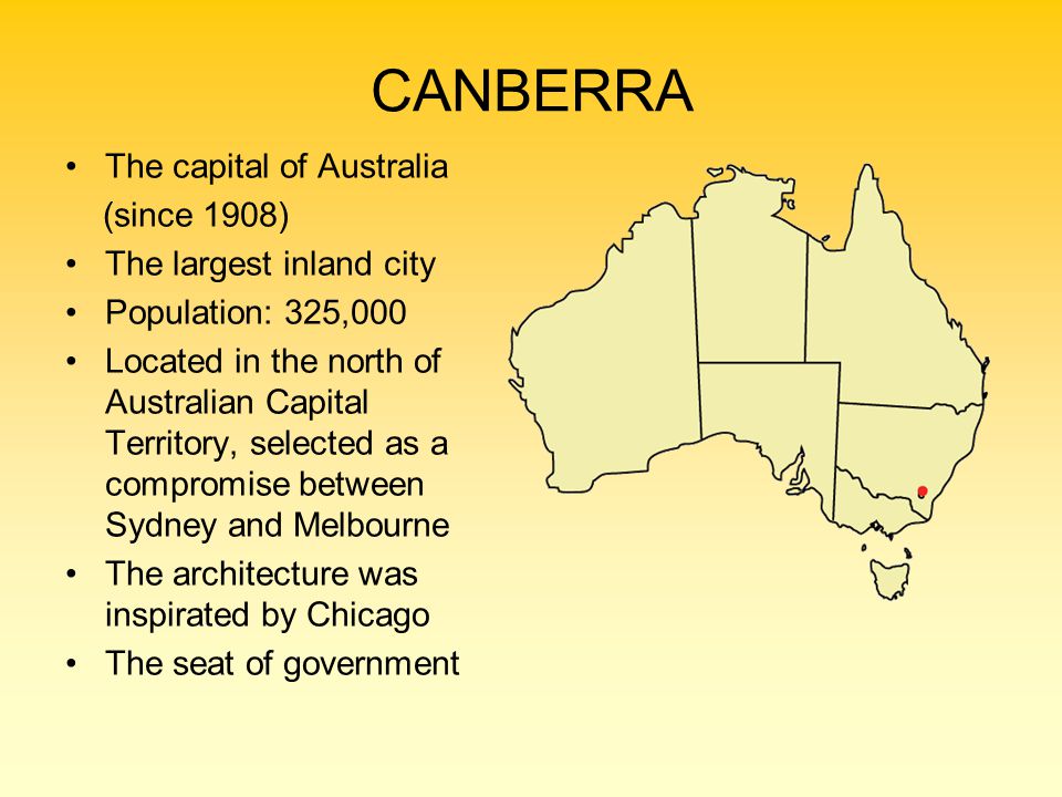 CANBERRA The capital of Australia (since 1908) The largest inland city Population: 325,000 Located in the north of Australian Capital Territory, selected as a compromise between Sydney and Melbourne The architecture was inspirated by Chicago The seat of government