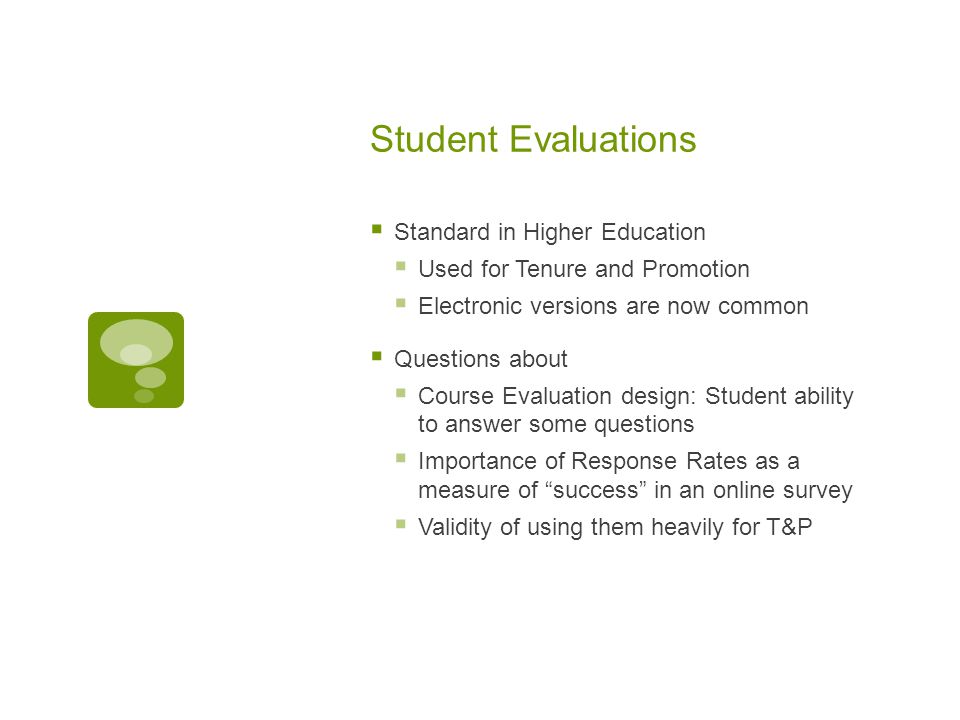 Student Evaluations  Standard in Higher Education  Used for Tenure and Promotion  Electronic versions are now common  Questions about  Course Evaluation design: Student ability to answer some questions  Importance of Response Rates as a measure of success in an online survey  Validity of using them heavily for T&P