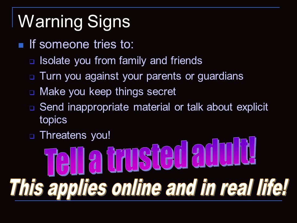 Warning Signs If someone tries to:  Isolate you from family and friends  Turn you against your parents or guardians  Make you keep things secret  Send inappropriate material or talk about explicit topics  Threatens you!
