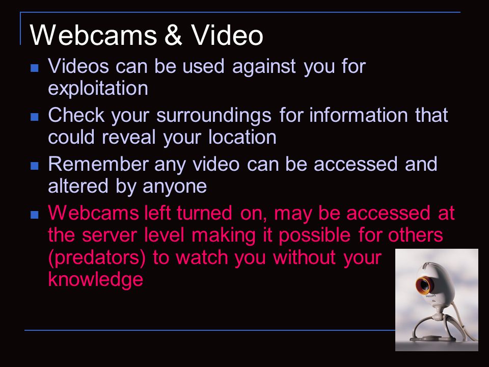 Webcams & Video Videos can be used against you for exploitation Check your surroundings for information that could reveal your location Remember any video can be accessed and altered by anyone Webcams left turned on, may be accessed at the server level making it possible for others (predators) to watch you without your knowledge