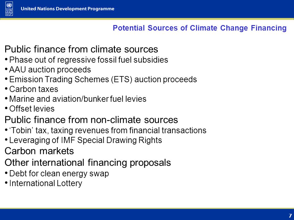 7 Potential Sources of Climate Change Financing Public finance from climate sources Phase out of regressive fossil fuel subsidies AAU auction proceeds Emission Trading Schemes (ETS) auction proceeds Carbon taxes Marine and aviation/bunker fuel levies Offset levies Public finance from non-climate sources ‘Tobin’ tax, taxing revenues from financial transactions Leveraging of IMF Special Drawing Rights Carbon markets Other international financing proposals Debt for clean energy swap International Lottery