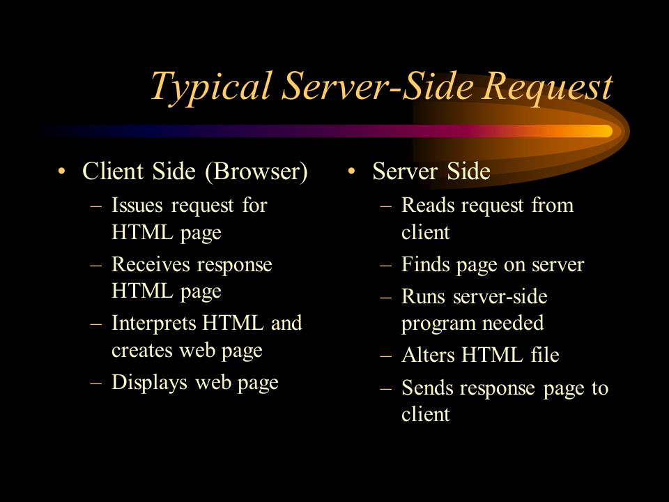 Typical Server-Side Request Client Side (Browser) –Issues request for HTML page –Receives response HTML page –Interprets HTML and creates web page –Displays web page Server Side –Reads request from client –Finds page on server –Runs server-side program needed –Alters HTML file –Sends response page to client