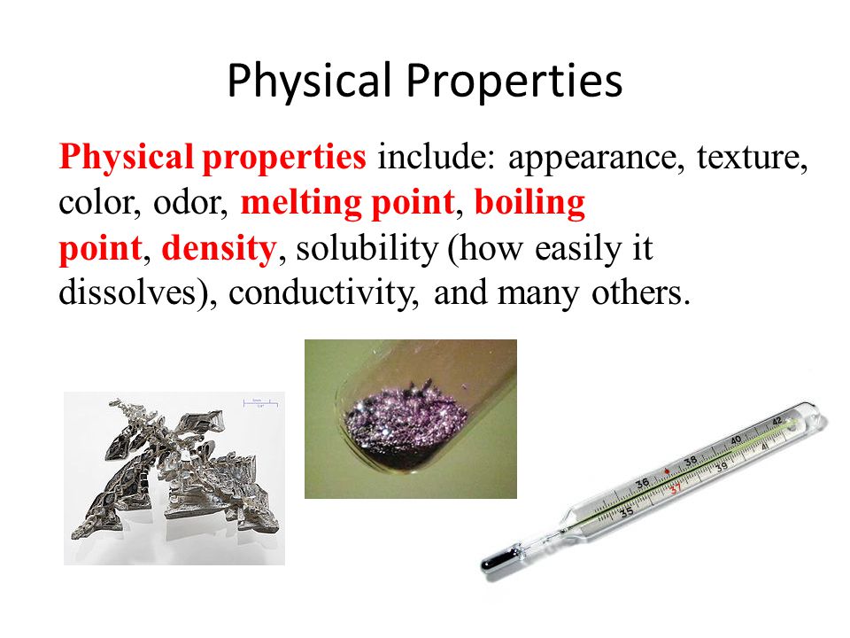 Physical Properties Physical properties include: appearance, texture, color, odor, melting point, boiling point, density, solubility (how easily it dissolves), conductivity, and many others.