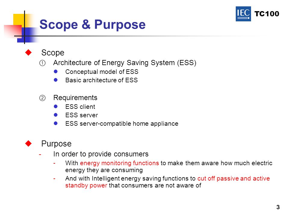 TC100 3 Scope & Purpose  Scope  Architecture of Energy Saving System (ESS) Conceptual model of ESS Basic architecture of ESS  Requirements ESS client ESS server ESS server-compatible home appliance  Purpose -In order to provide consumers -With energy monitoring functions to make them aware how much electric energy they are consuming -And with Intelligent energy saving functions to cut off passive and active standby power that consumers are not aware of