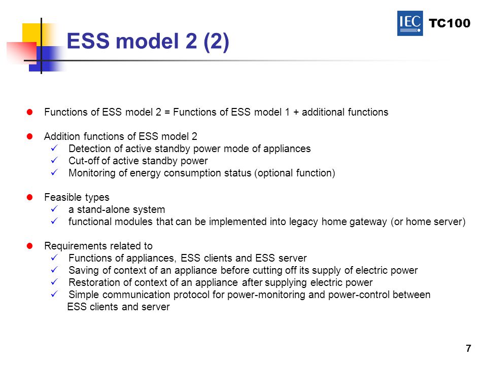 TC100 7 ESS model 2 (2) Functions of ESS model 2 = Functions of ESS model 1 + additional functions Addition functions of ESS model 2 Detection of active standby power mode of appliances Cut-off of active standby power Monitoring of energy consumption status (optional function) Feasible types a stand-alone system functional modules that can be implemented into legacy home gateway (or home server) Requirements related to Functions of appliances, ESS clients and ESS server Saving of context of an appliance before cutting off its supply of electric power Restoration of context of an appliance after supplying electric power Simple communication protocol for power-monitoring and power-control between ESS clients and server