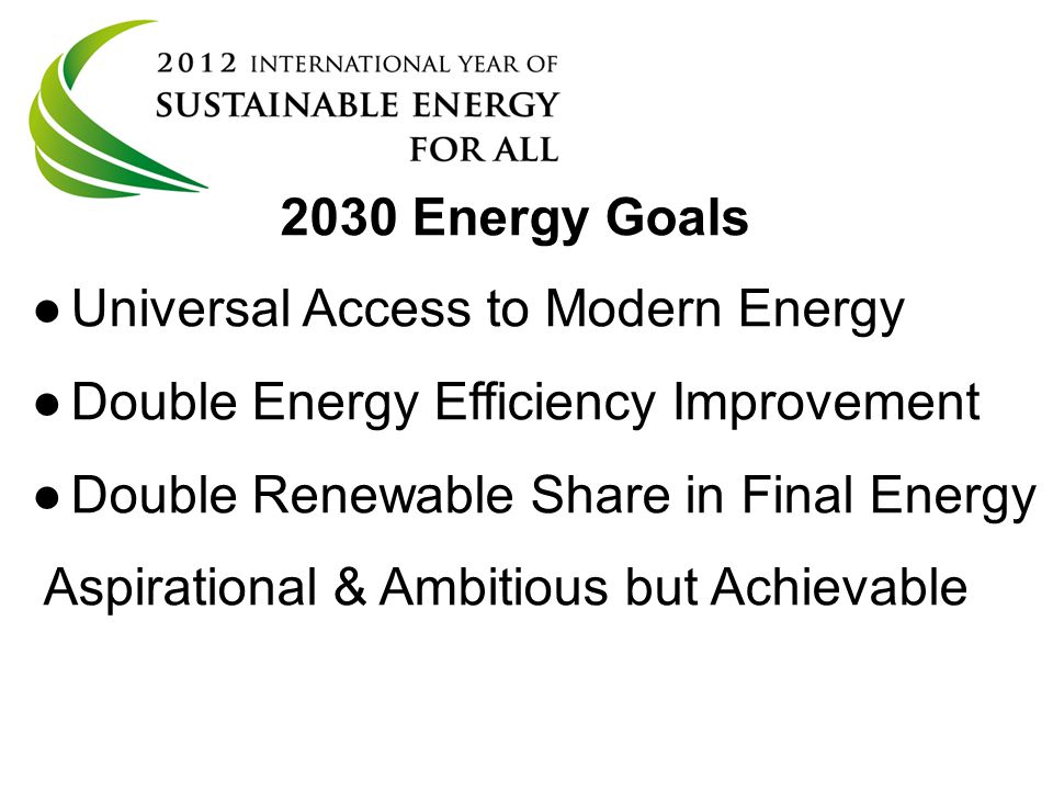 UN General Assembly resolution 65/ Energy Goals ● ●Universal Access to Modern Energy ● ●Double Energy Efficiency Improvement ● ●Double Renewable Share in Final Energy Aspirational & Ambitious but Achievable