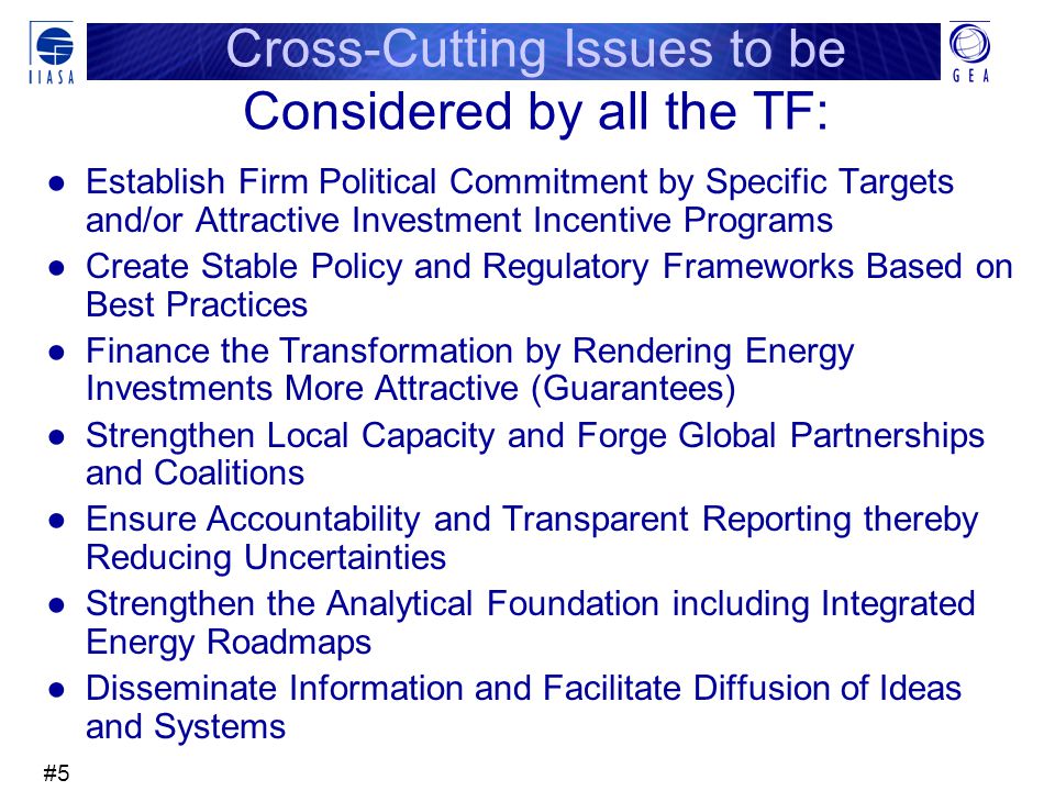 #5 Cross-Cutting Issues to be Considered by all the TF: ●Establish Firm Political Commitment by Specific Targets and/or Attractive Investment Incentive Programs ●Create Stable Policy and Regulatory Frameworks Based on Best Practices ●Finance the Transformation by Rendering Energy Investments More Attractive (Guarantees) ●Strengthen Local Capacity and Forge Global Partnerships and Coalitions ●Ensure Accountability and Transparent Reporting thereby Reducing Uncertainties ●Strengthen the Analytical Foundation including Integrated Energy Roadmaps ●Disseminate Information and Facilitate Diffusion of Ideas and Systems