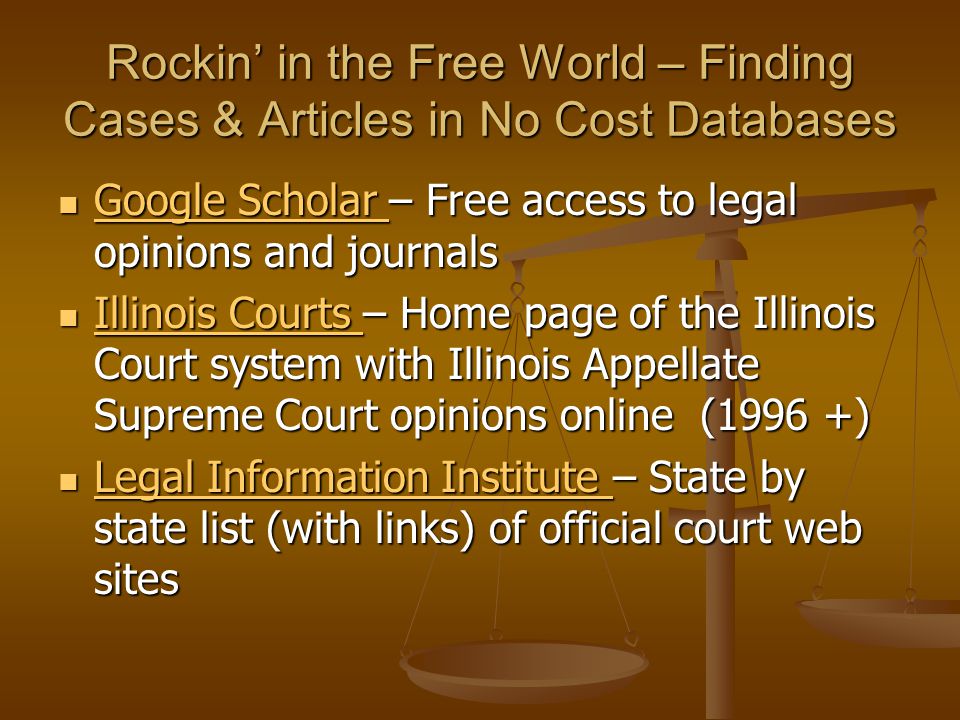 Rockin’ in the Free World – Finding Cases & Articles in No Cost Databases Google Scholar – Free access to legal opinions and journals Google Scholar – Free access to legal opinions and journals Google Scholar Google Scholar Illinois Courts – Home page of the Illinois Court system with Illinois Appellate Supreme Court opinions online (1996 +) Illinois Courts – Home page of the Illinois Court system with Illinois Appellate Supreme Court opinions online (1996 +) Illinois Courts Illinois Courts Legal Information Institute – State by state list (with links) of official court web sites Legal Information Institute – State by state list (with links) of official court web sites Legal Information Institute Legal Information Institute