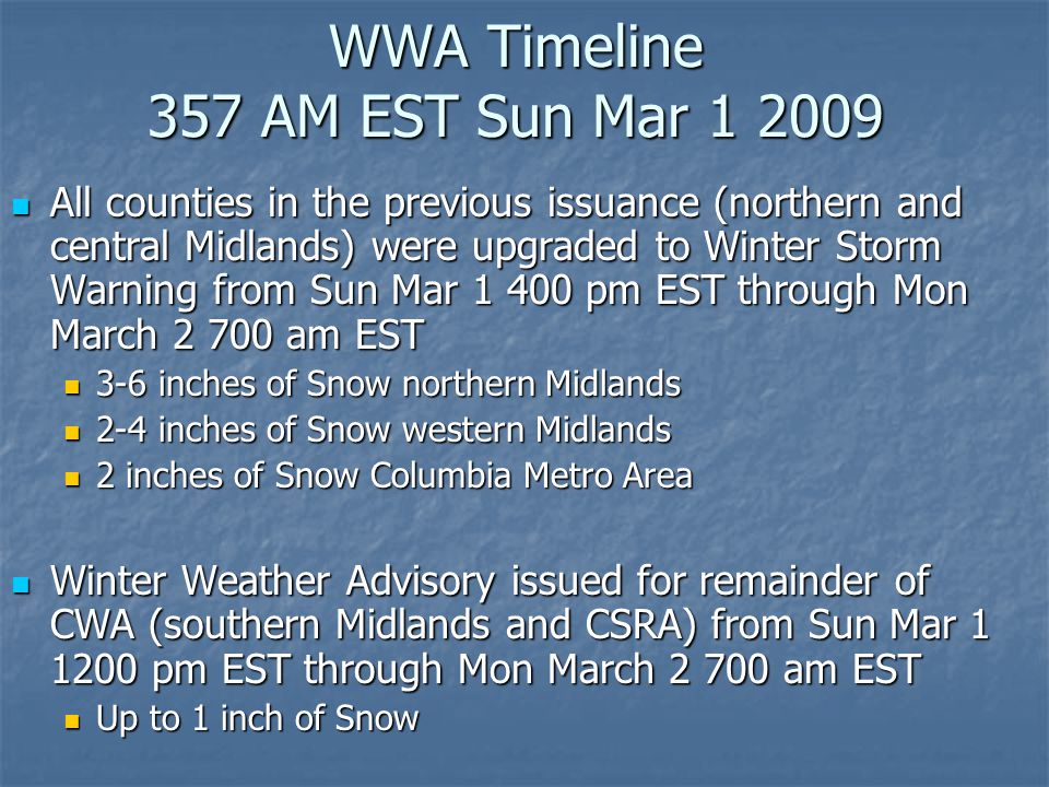 WWA Timeline 357 AM EST Sun Mar All counties in the previous issuance (northern and central Midlands) were upgraded to Winter Storm Warning from Sun Mar pm EST through Mon March am EST All counties in the previous issuance (northern and central Midlands) were upgraded to Winter Storm Warning from Sun Mar pm EST through Mon March am EST 3-6 inches of Snow northern Midlands 3-6 inches of Snow northern Midlands 2-4 inches of Snow western Midlands 2-4 inches of Snow western Midlands 2 inches of Snow Columbia Metro Area 2 inches of Snow Columbia Metro Area Winter Weather Advisory issued for remainder of CWA (southern Midlands and CSRA) from Sun Mar pm EST through Mon March am EST Winter Weather Advisory issued for remainder of CWA (southern Midlands and CSRA) from Sun Mar pm EST through Mon March am EST Up to 1 inch of Snow Up to 1 inch of Snow