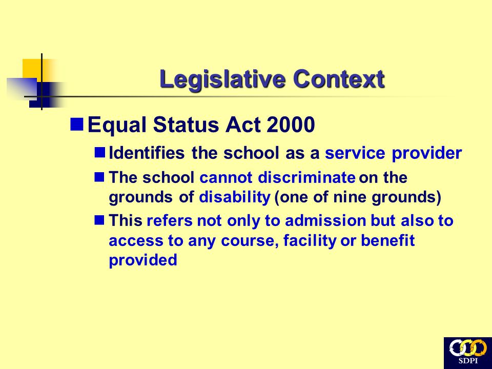 Legislative Context Equal Status Act 2000 Identifies the school as a service provider The school cannot discriminate on the grounds of disability (one of nine grounds) This refers not only to admission but also to access to any course, facility or benefit provided
