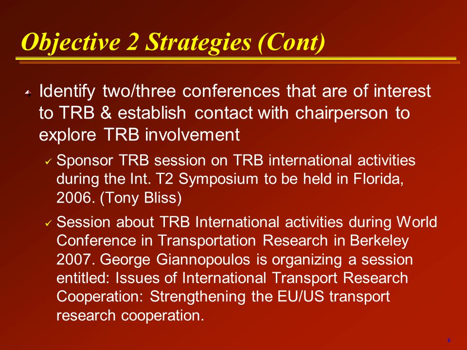8 Objective 2 Strategies (Cont) Identify two/three conferences that are of interest to TRB & establish contact with chairperson to explore TRB involvement Sponsor TRB session on TRB international activities during the Int.