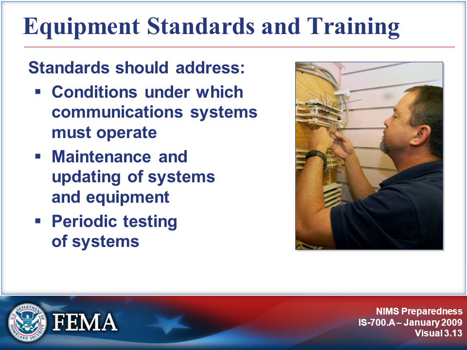 NIMS Preparedness IS-700.A – January 2009 Visual 3.13 Equipment Standards and Training Standards should address:  Conditions under which communications systems must operate  Maintenance and updating of systems and equipment  Periodic testing of systems