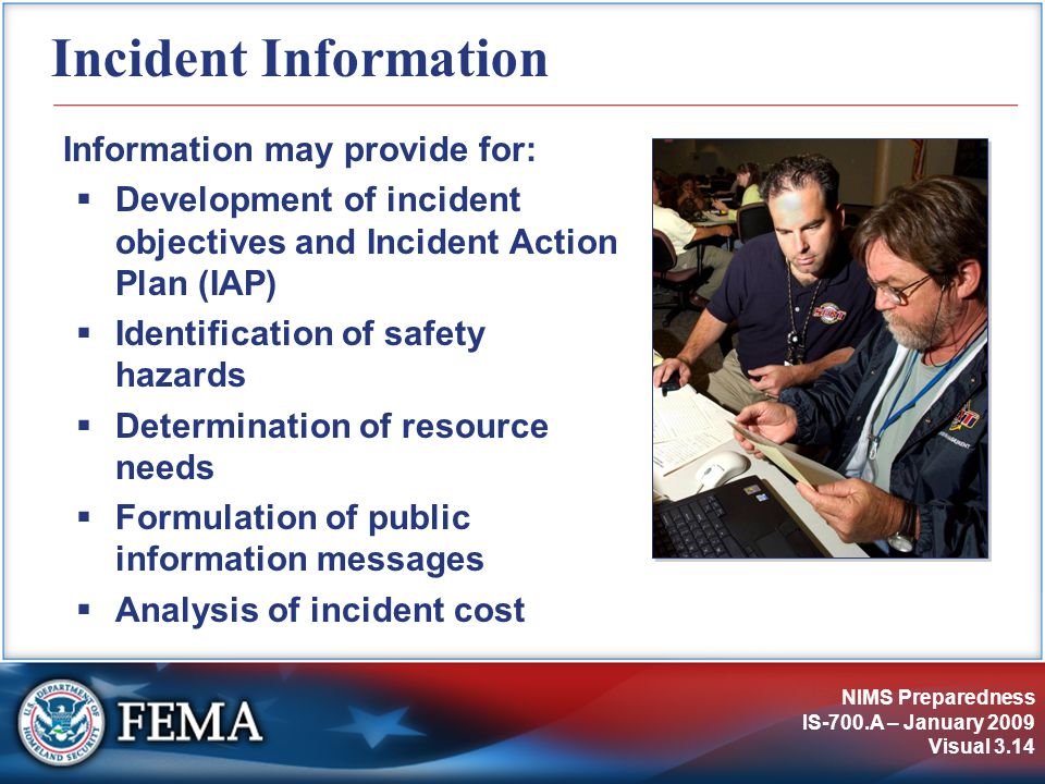 NIMS Preparedness IS-700.A – January 2009 Visual 3.14 Incident Information Information may provide for:  Development of incident objectives and Incident Action Plan (IAP)  Identification of safety hazards  Determination of resource needs  Formulation of public information messages  Analysis of incident cost