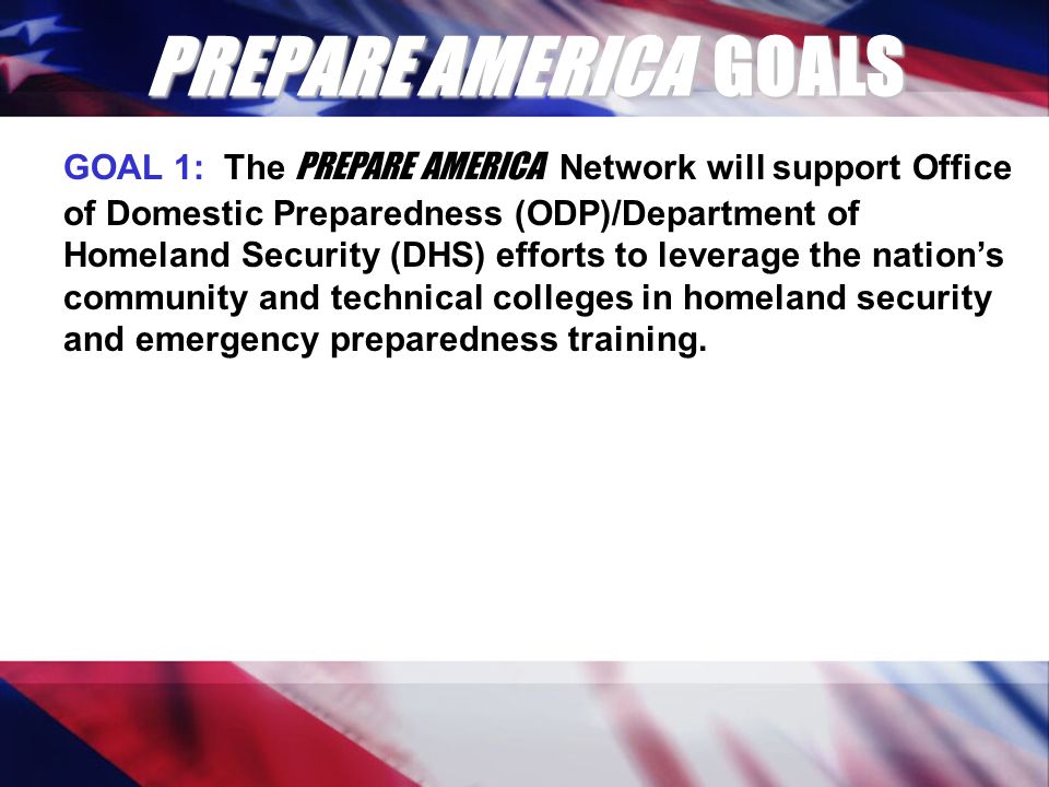 PREPARE AMERICA GOALS GOAL 1: The PREPARE AMERICA Network will support Office of Domestic Preparedness (ODP)/Department of Homeland Security (DHS) efforts to leverage the nation’s community and technical colleges in homeland security and emergency preparedness training.