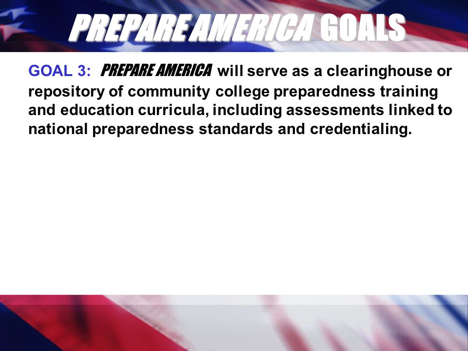 PREPARE AMERICA GOALS GOAL 3: PREPARE AMERICA will serve as a clearinghouse or repository of community college preparedness training and education curricula, including assessments linked to national preparedness standards and credentialing.