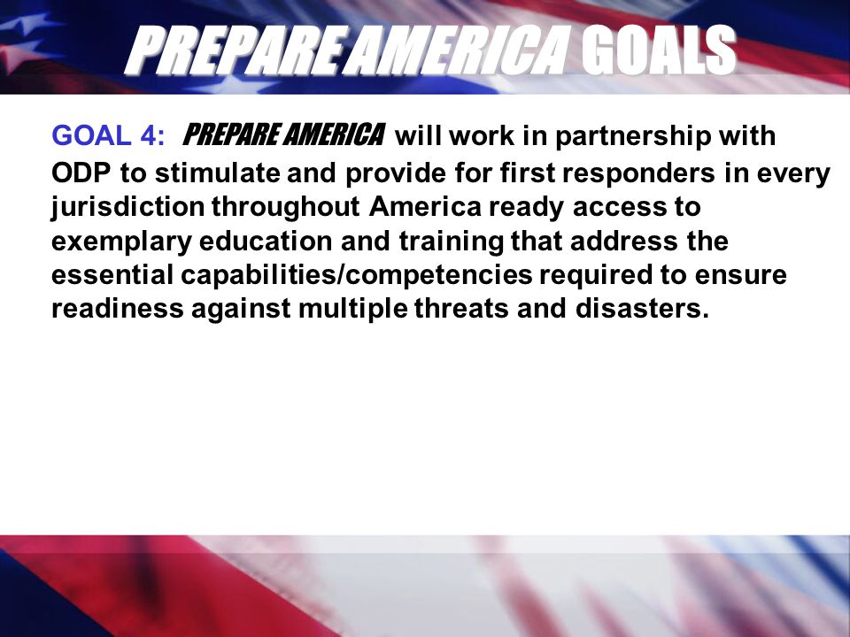 PREPARE AMERICA GOALS GOAL 4: PREPARE AMERICA will work in partnership with ODP to stimulate and provide for first responders in every jurisdiction throughout America ready access to exemplary education and training that address the essential capabilities/competencies required to ensure readiness against multiple threats and disasters.