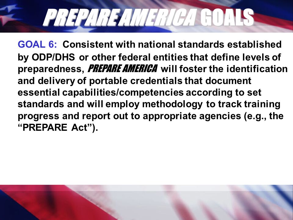 PREPARE AMERICA GOALS GOAL 6: Consistent with national standards established by ODP/DHS or other federal entities that define levels of preparedness, PREPARE AMERICA will foster the identification and delivery of portable credentials that document essential capabilities/competencies according to set standards and will employ methodology to track training progress and report out to appropriate agencies (e.g., the PREPARE Act ).