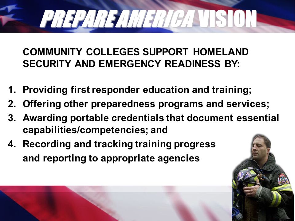 PREPARE AMERICA VISION COMMUNITY COLLEGES SUPPORT HOMELAND SECURITY AND EMERGENCY READINESS BY: 1.Providing first responder education and training; 2.Offering other preparedness programs and services; 3.Awarding portable credentials that document essential capabilities/competencies; and 4.Recording and tracking training progress and reporting to appropriate agencies