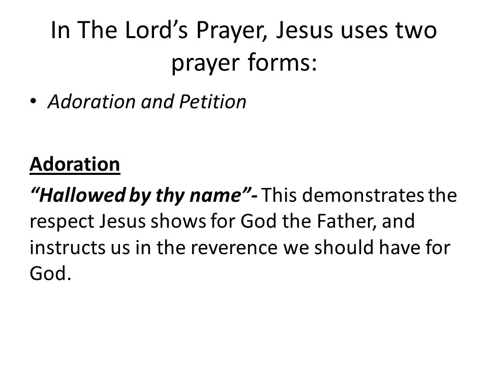 In The Lord’s Prayer, Jesus uses two prayer forms: Adoration and Petition Adoration Hallowed by thy name - This demonstrates the respect Jesus shows for God the Father, and instructs us in the reverence we should have for God.