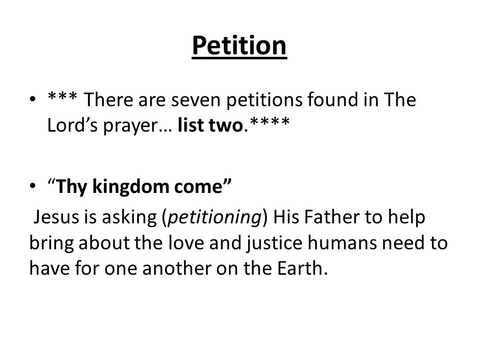 Petition *** There are seven petitions found in The Lord’s prayer… list two.**** Thy kingdom come Jesus is asking (petitioning) His Father to help bring about the love and justice humans need to have for one another on the Earth.