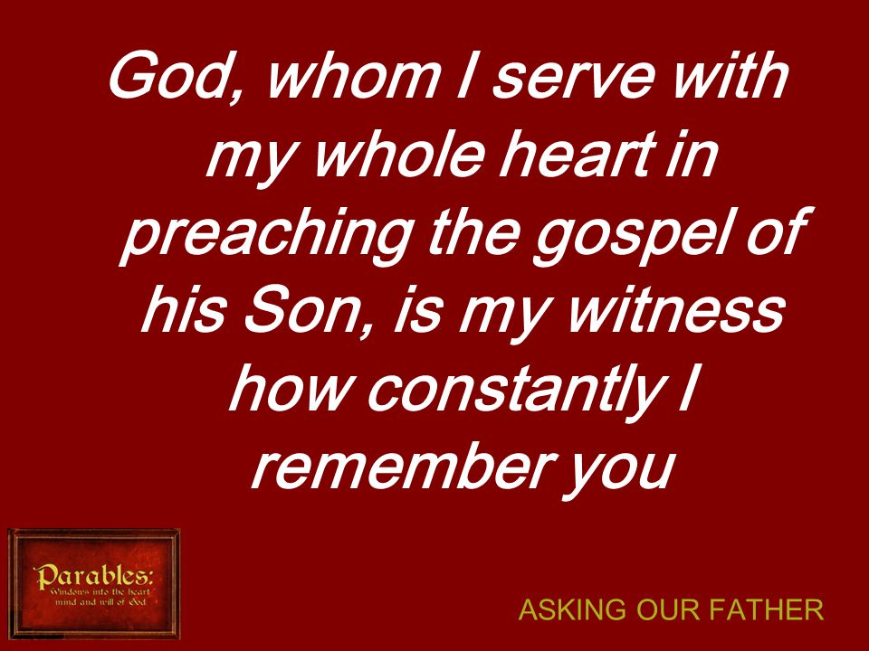 ASKING OUR FATHER God, whom I serve with my whole heart in preaching the gospel of his Son, is my witness how constantly I remember you