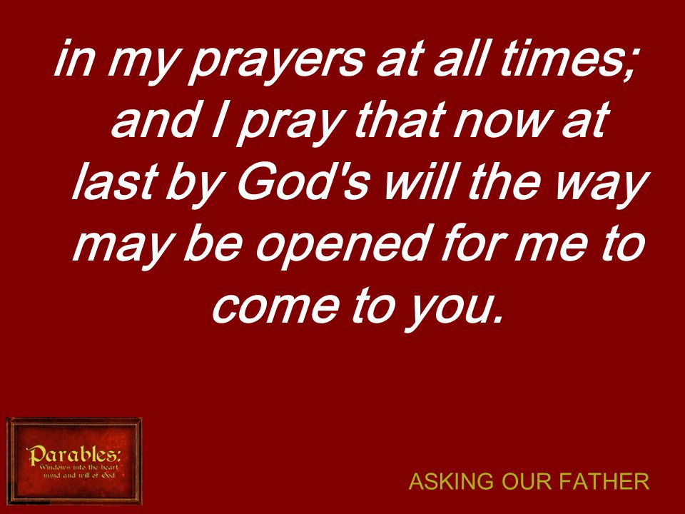 ASKING OUR FATHER in my prayers at all times; and I pray that now at last by God s will the way may be opened for me to come to you.