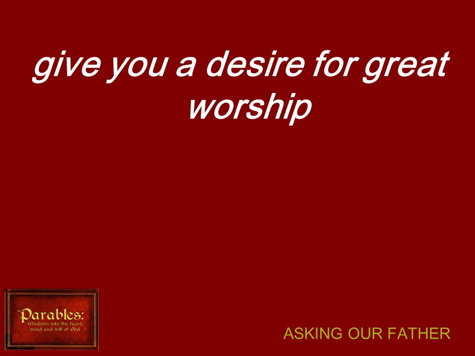 ASKING OUR FATHER give you a desire for great worship